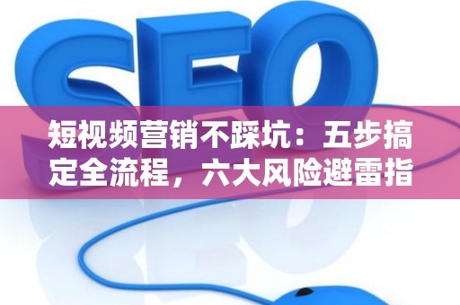 短视频营销不踩坑：五步搞定全流程，六大风险避雷指南